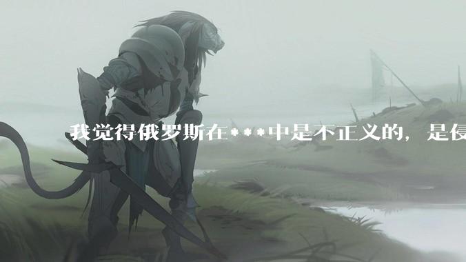 我觉得俄罗斯在***中是不正义的，是侵略者，我有错吗？